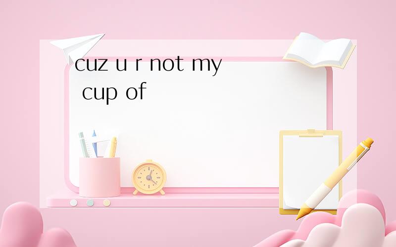 cuz u r not my cup of