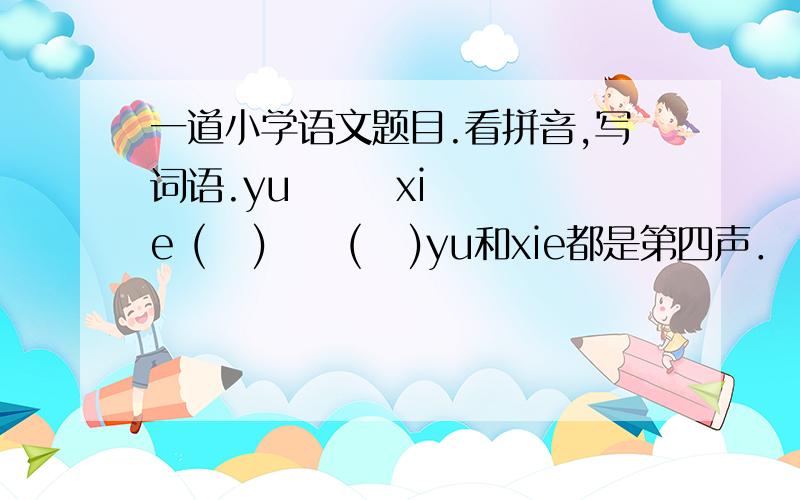 一道小学语文题目.看拼音,写词语.yu       xie (   )     (   )yu和xie都是第四声．