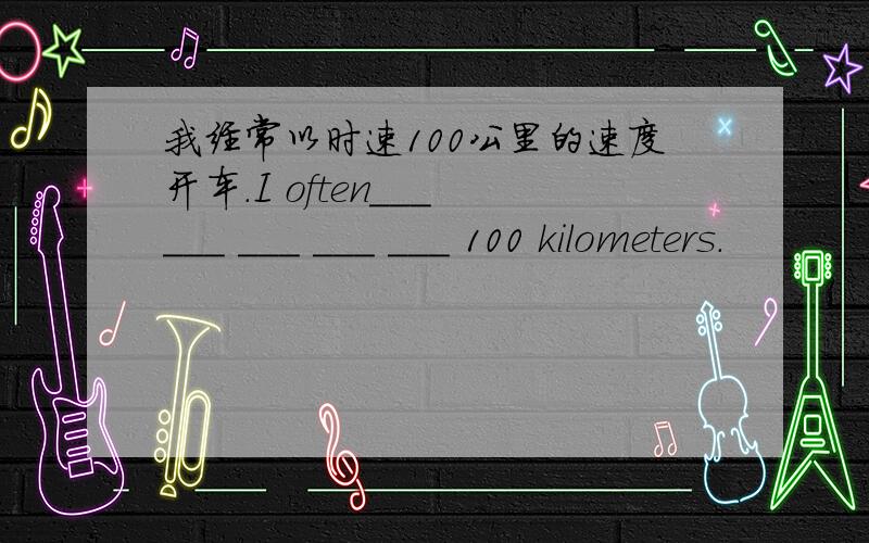 我经常以时速100公里的速度开车.I often___ ___ ___ ___ ___ 100 kilometers.