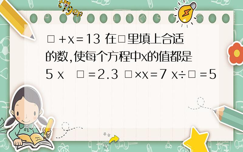 □＋x＝13 在□里填上合适的数,使每个方程中x的值都是5 x▬□＝2.3 □×x＝7 x÷□＝5