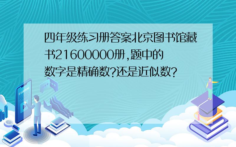 四年级练习册答案北京图书馆藏书21600000册,题中的数字是精确数?还是近似数?
