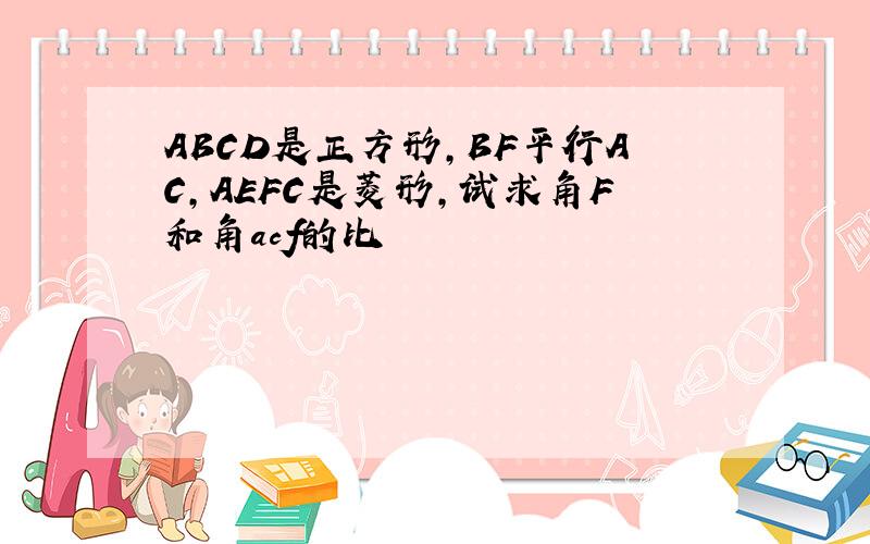 ABCD是正方形,BF平行AC,AEFC是菱形,试求角F和角acf的比