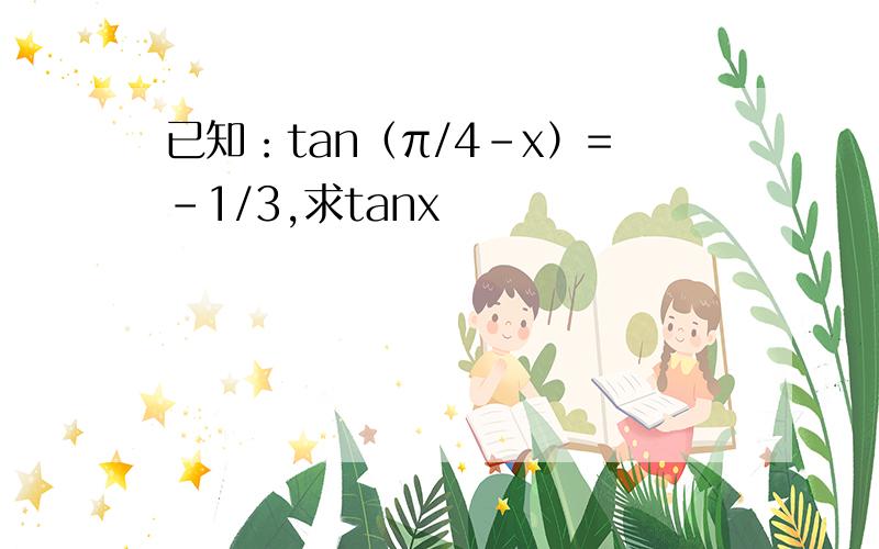 已知：tan（π/4-x）=-1/3,求tanx