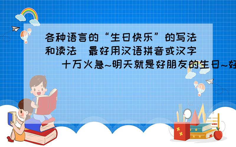 各种语言的“生日快乐”的写法和读法（最好用汉语拼音或汉字 ）十万火急~明天就是好朋友的生日~好急的~
