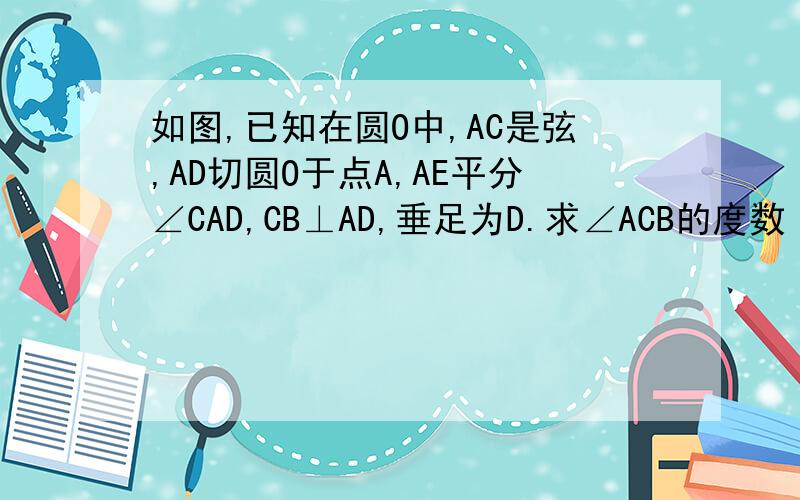如图,已知在圆O中,AC是弦,AD切圆O于点A,AE平分∠CAD,CB⊥AD,垂足为D.求∠ACB的度数
