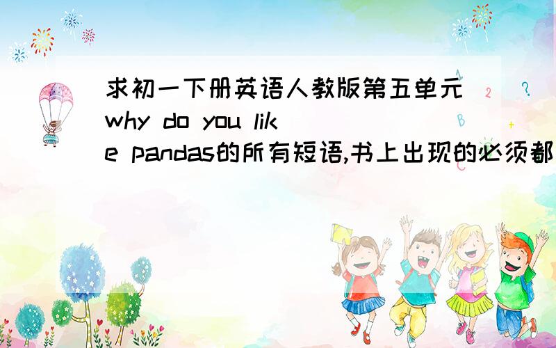 求初一下册英语人教版第五单元why do you like pandas的所有短语,书上出现的必须都有,自己再补充一些,最少十个