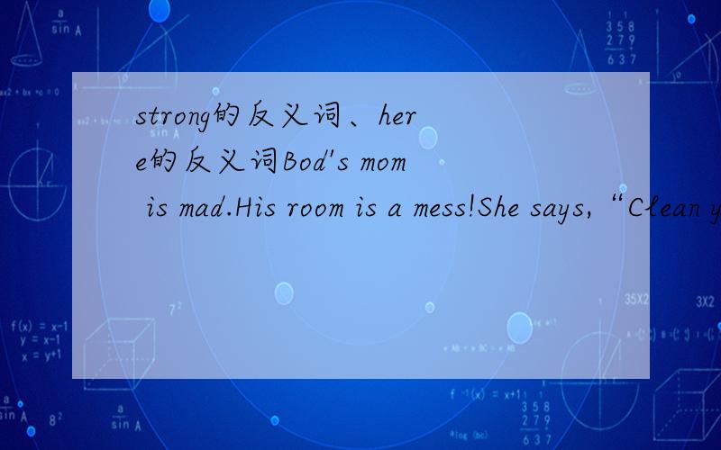 strong的反义词、here的反义词Bod's mom is mad.His room is a mess!She says,“Clean your room!” Bob puts his toy under his bed.Bob puts his dirty clothes under his bed.Bob puts his books under his bed.He says,“My room is clean now.”( )I