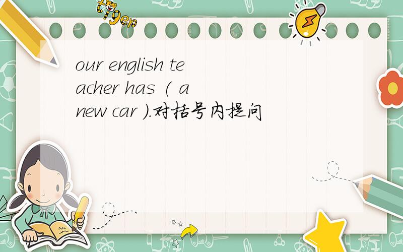 our english teacher has ( a new car ).对括号内提问
