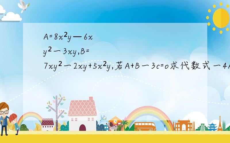 A=8x²y—6xy²一3xy,B=7xy²一2xy+5x²y,若A+B一3c=o求代数式一4A一[B-½(2C+4B)+(B-3A)]的值.