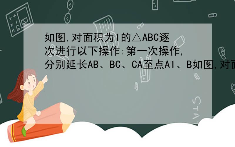 如图,对面积为1的△ABC逐次进行以下操作:第一次操作,分别延长AB、BC、CA至点A1、B如图,对面积为1的△ABC逐次进行以下操作：第一次操作,分别延长AB、BC、CA至点A1、B1、C1,使得A1B=2AB,B1C=2BC,C1A=2CA