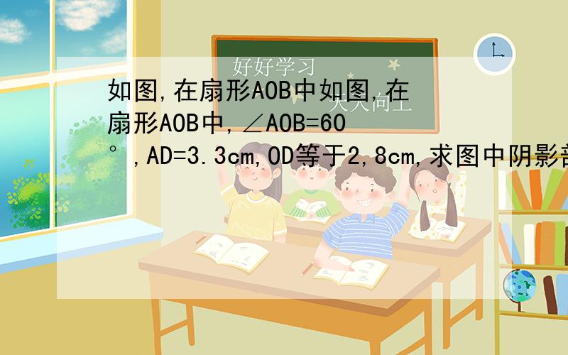 如图,在扇形AOB中如图,在扇形AOB中,∠AOB=60°,AD=3.3cm,OD等于2,8cm,求图中阴影部分的面积和周长