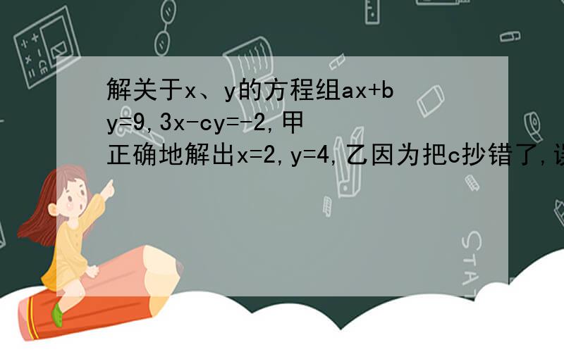 解关于x、y的方程组ax+by=9,3x-cy=-2,甲正确地解出x=2,y=4,乙因为把c抄错了,误解为x=4,y=-1求a、b、c的值