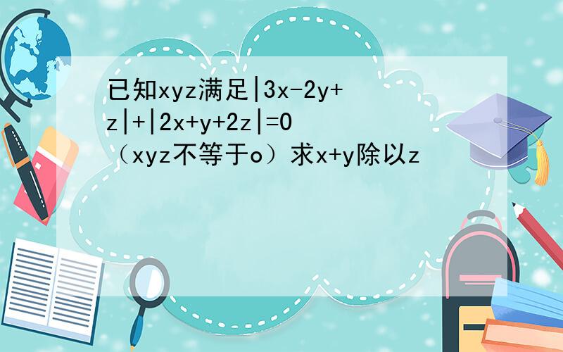 已知xyz满足|3x-2y+z|+|2x+y+2z|=0（xyz不等于o）求x+y除以z