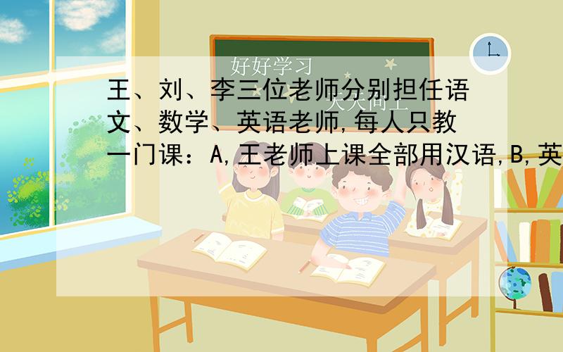 王、刘、李三位老师分别担任语文、数学、英语老师,每人只教一门课：A,王老师上课全部用汉语,B,英语老师是一个学生的哥哥；C,李老师是女的,她向数学老师问了一个问题；你能判断这三位