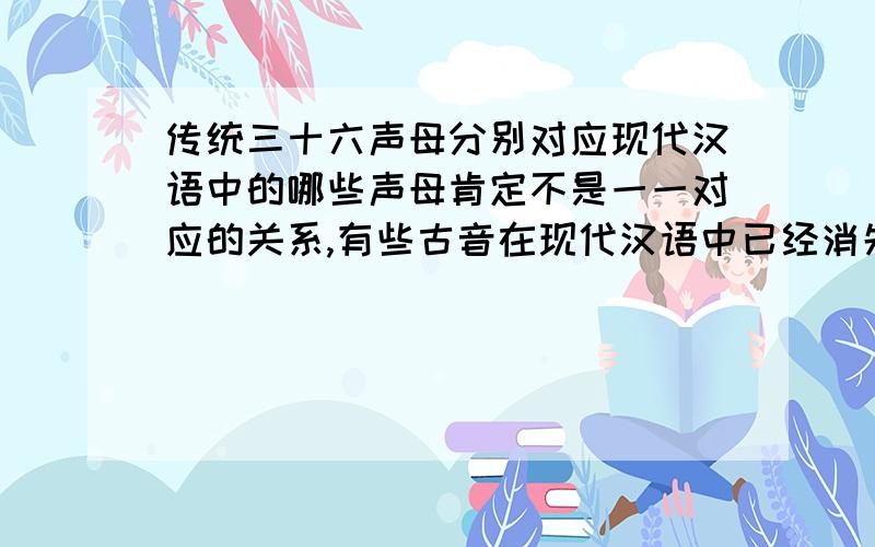 传统三十六声母分别对应现代汉语中的哪些声母肯定不是一一对应的关系,有些古音在现代汉语中已经消失了,只把有对应的声母写下来,