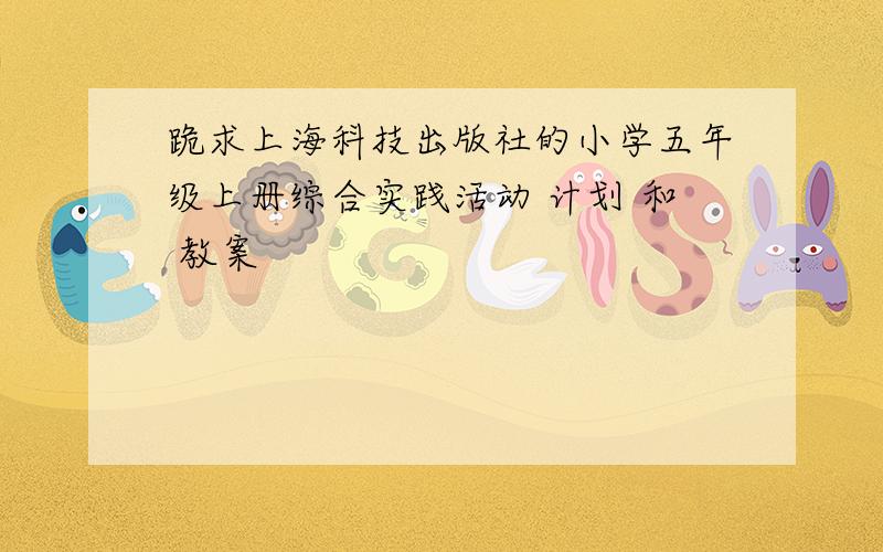 跪求上海科技出版社的小学五年级上册综合实践活动 计划 和 教案