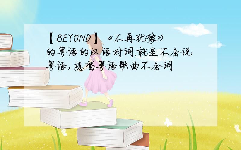 【BEYOND】《不再犹豫》的粤语的汉语对词.就是不会说粤语,想唱粤语歌曲不会词