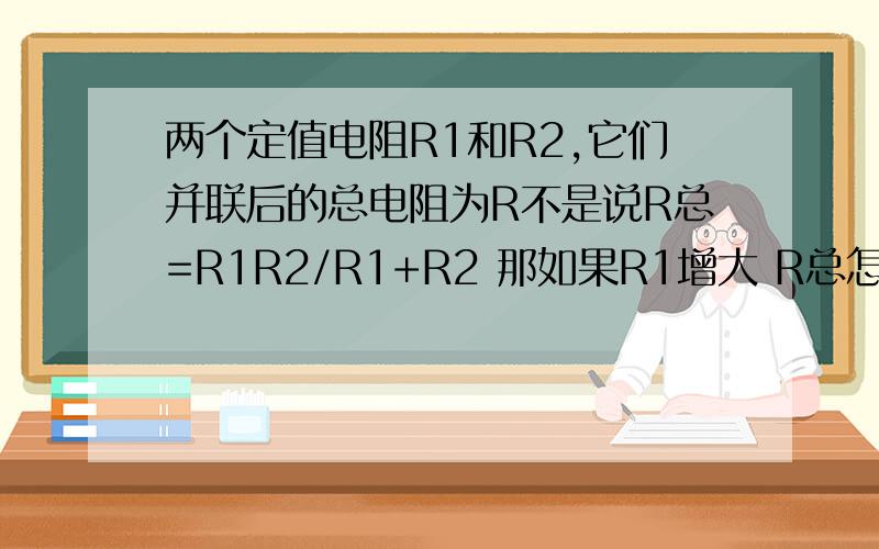 两个定值电阻R1和R2,它们并联后的总电阻为R不是说R总=R1R2/R1+R2 那如果R1增大 R总怎么变、.