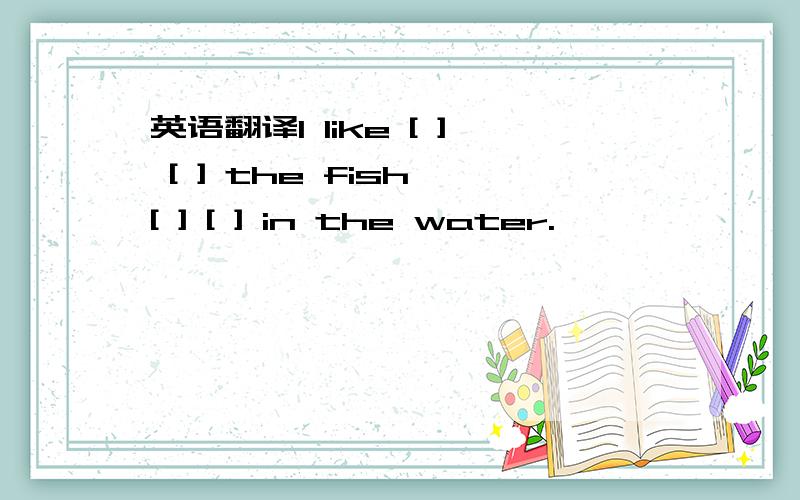 英语翻译l like [ ] [ ] the fish [ ] [ ] in the water.