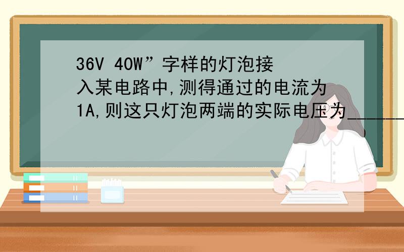 36V 40W”字样的灯泡接入某电路中,测得通过的电流为1A,则这只灯泡两端的实际电压为______实际功率为____