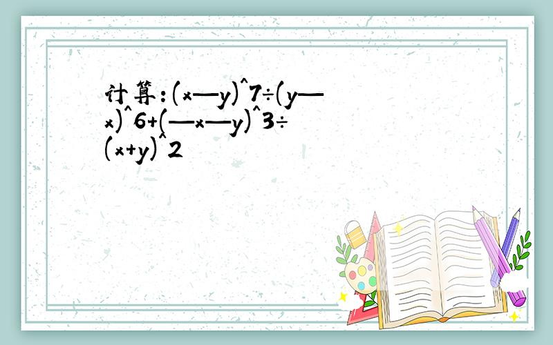 计算：(x—y)^7÷(y—x)^6+(—x—y)^3÷(x+y)^2