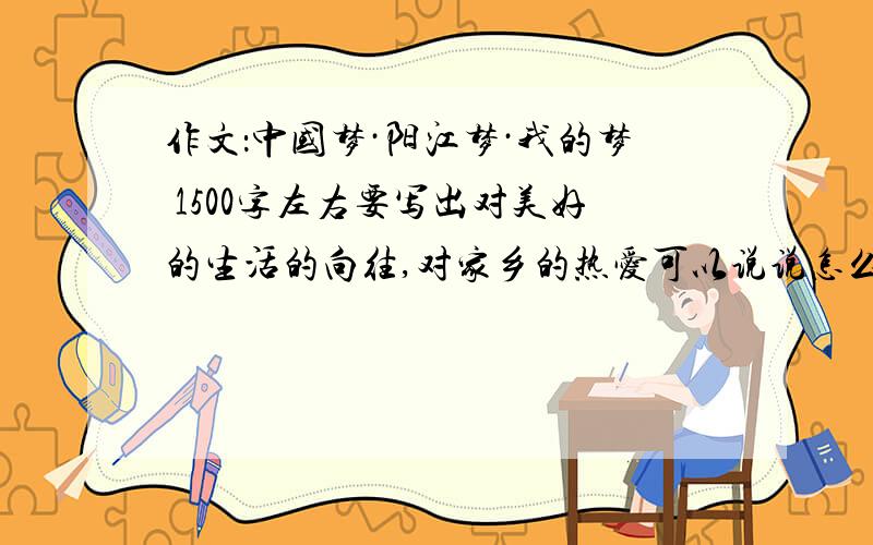 作文：中国梦·阳江梦·我的梦 1500字左右要写出对美好的生活的向往,对家乡的热爱可以说说怎么写,也可以写范文,两样最好.