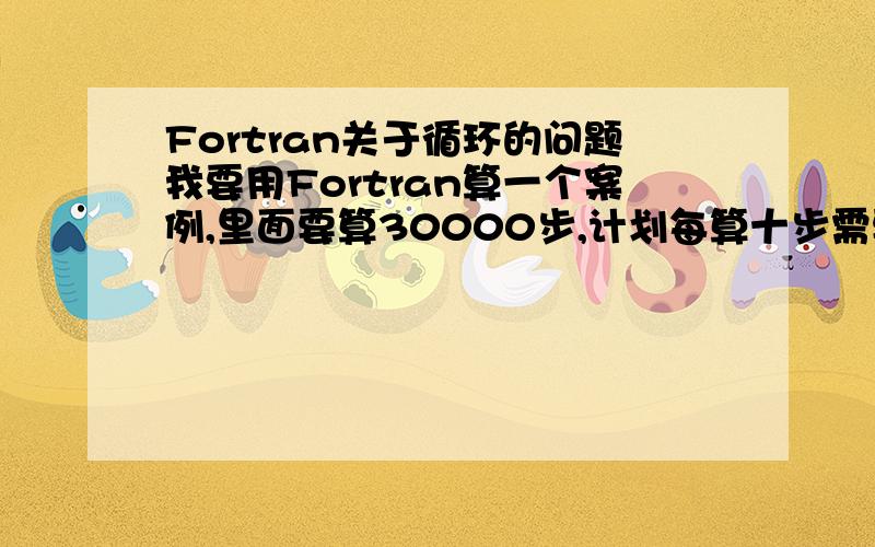 Fortran关于循环的问题我要用Fortran算一个案例,里面要算30000步,计划每算十步需要更新一下列表,这个每算十步,如何表示出来呢?