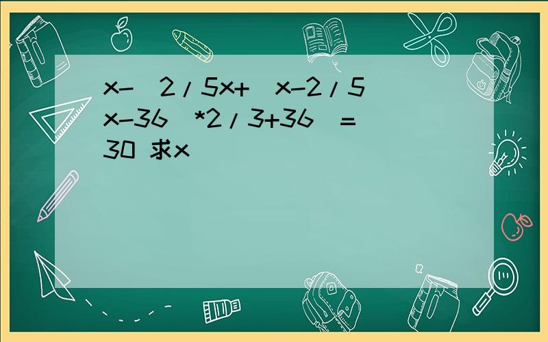 x-[2/5x+(x-2/5x-36)*2/3+36]=30 求x