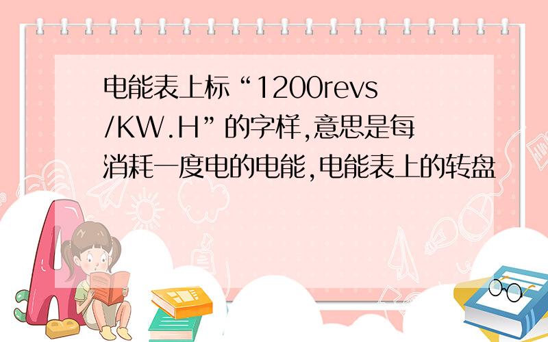 电能表上标“1200revs/KW.H”的字样,意思是每消耗一度电的电能,电能表上的转盘