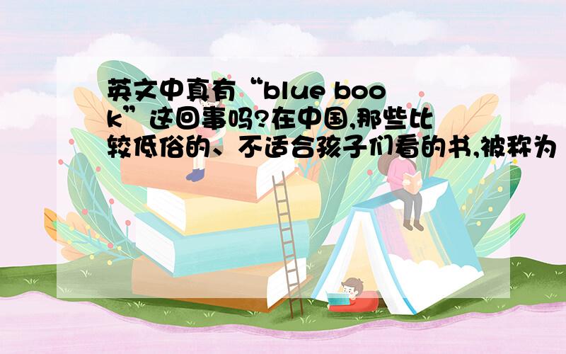 英文中真有“blue book”这回事吗?在中国,那些比较低俗的、不适合孩子们看的书,被称为“黄书”,关于淫秽的东西被称为“黄色”.英文里面似乎也有“blue book”之说,请问这有什么由来?又为什