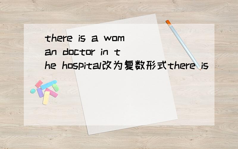 there is a woman doctor in the hospital改为复数形式there is ___ ___ ___ ___in the hospital