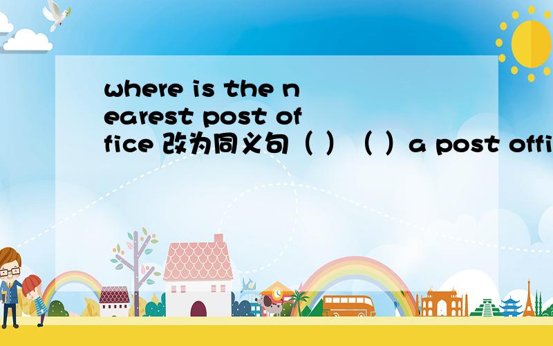 where is the nearest post office 改为同义句（ ）（ ）a post office ( ) here?