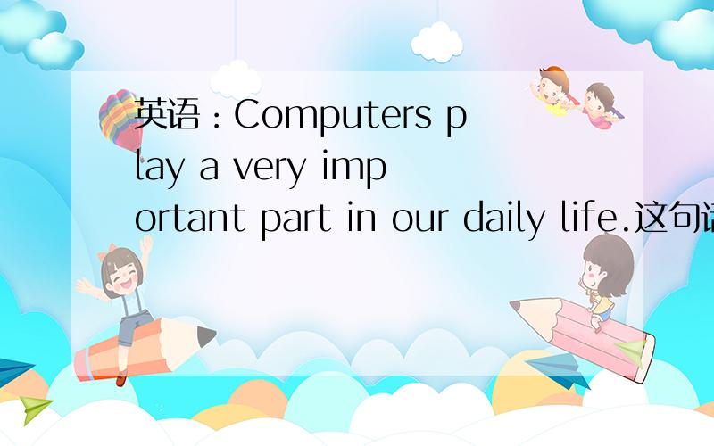英语：Computers play a very important part in our daily life.这句话对吗…前面是复数后面要怎么说...英语：Computers play a very important part in our daily life.这句话对吗…前面是复数后面要怎么说?（电脑在我