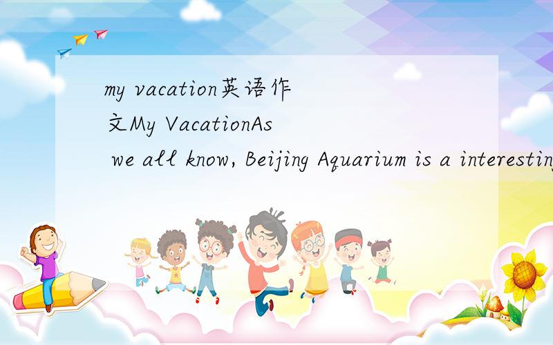 my vacation英语作文My VacationAs we all know, Beijing Aquarium is a interesting place. So I went to Beijing Aquarium with my mother and grandmother yesterday. We went there by taxi. It took us about a half past hour to go there. First, we saw man