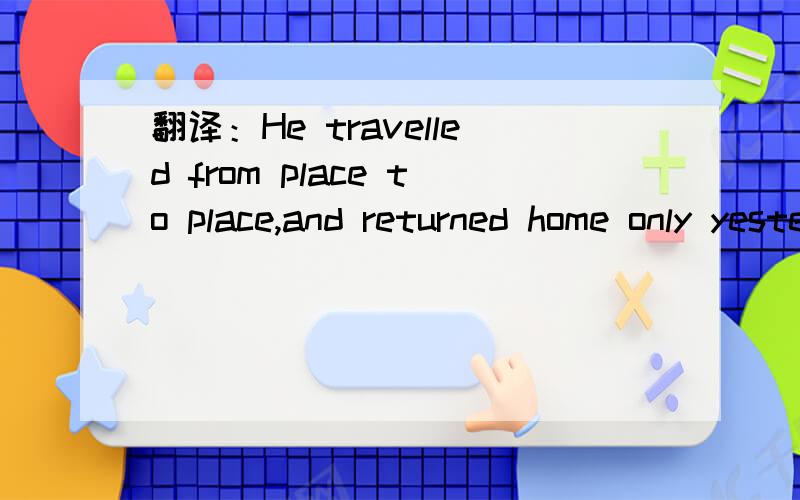 翻译：He travelled from place to place,and returned home only yesterday.