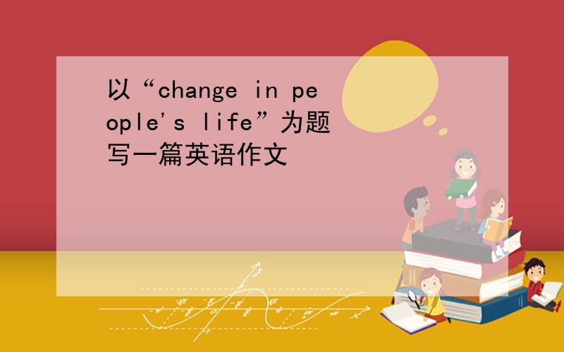 以“change in people's life”为题写一篇英语作文