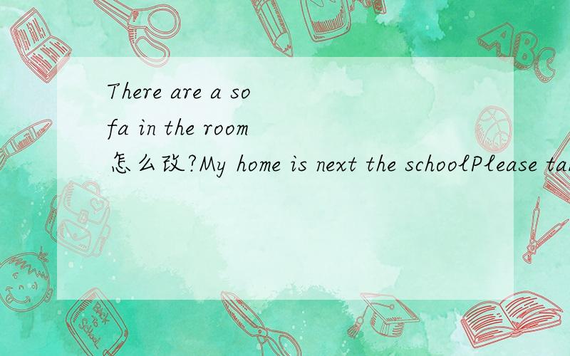 There are a sofa in the room怎么改?My home is next the schoolPlease take your things to hone after school