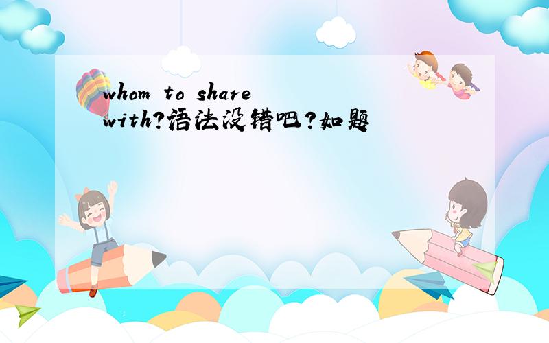 whom to share with?语法没错吧?如题