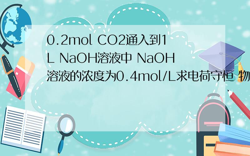 0.2mol CO2通入到1L NaOH溶液中 NaOH溶液的浓度为0.4mol/L求电荷守恒 物料守恒 离子浓度大小顺序