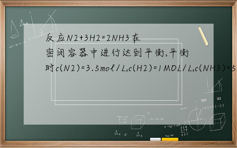 反应N2+3H2=2NH3在密闭容器中进行达到平衡,平衡时c(N2)=3.5mol/L,c(H2)=1MOL/L,c(NH3)=5MOL/L反应N2+3H2=2NH3在密闭容器中进行达到平衡,平衡时c(N2)=3.5mol/L,c(H2)=11MOL/L,c(NH3)=5MOL/L.求：1.N2和H2的起始浓度.2.N2的