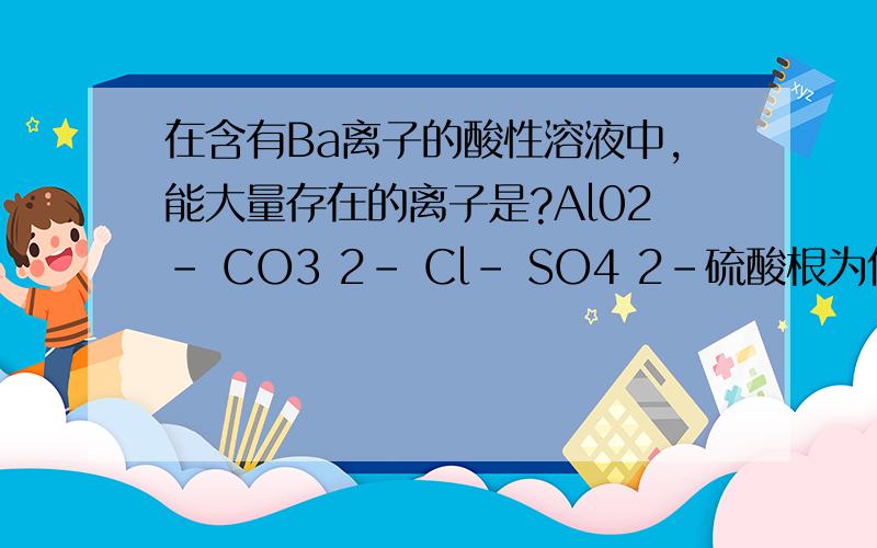 在含有Ba离子的酸性溶液中,能大量存在的离子是?Al02- CO3 2- Cl- SO4 2-硫酸根为什么不行?