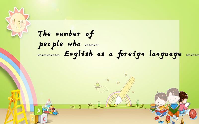 The number of people who ________ English as a foreign language ________ more than 750 million A.learns;is B.learn;are C.learns;are D.learn;is