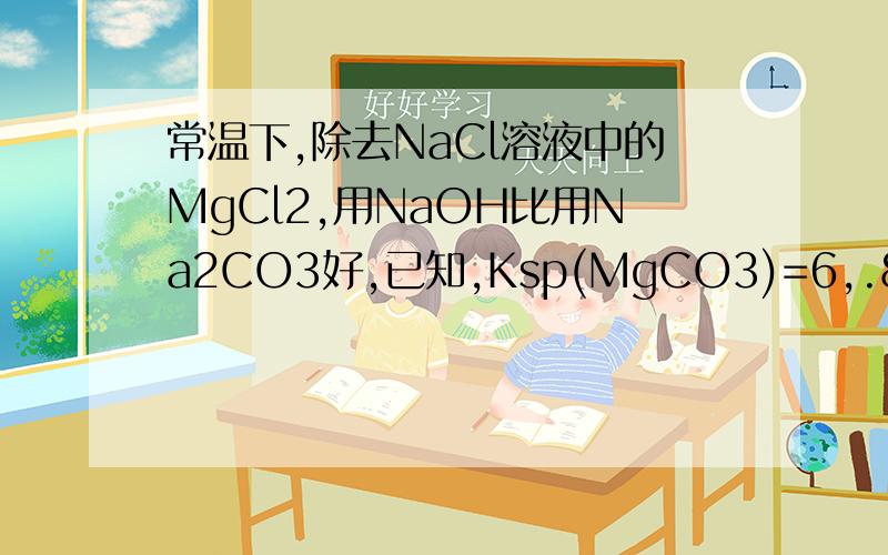 常温下,除去NaCl溶液中的MgCl2,用NaOH比用Na2CO3好,已知,Ksp(MgCO3)=6,.82*10的-9 Ksp(Mg（OH）2)=5.61*10的-12