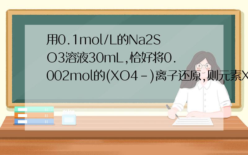 用0.1mol/L的Na2SO3溶液30mL,恰好将0.002mol的(XO4-)离子还原,则元素X在还原产物中的化合价是?A.+1 B...用0.1mol/L的Na2SO3溶液30mL,恰好将0.002mol的(XO4-)离子还原,则元素X在还原产物中的化合价是?A.+1 B.+2 C.+