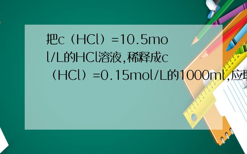 把c（HCl）=10.5mol/L的HCl溶液,稀释成c（HCl）=0.15mol/L的1000ml,应取浓盐酸多少毫升