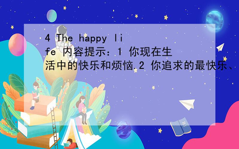 4 The happy life 内容提示：1 你现在生活中的快乐和烦恼.2 你追求的最快乐、最幸福的生活是什么样子的英语作文!1 你现在生活中的快乐和烦恼。2 你追求的最快乐、最幸福的生活是什么样子的