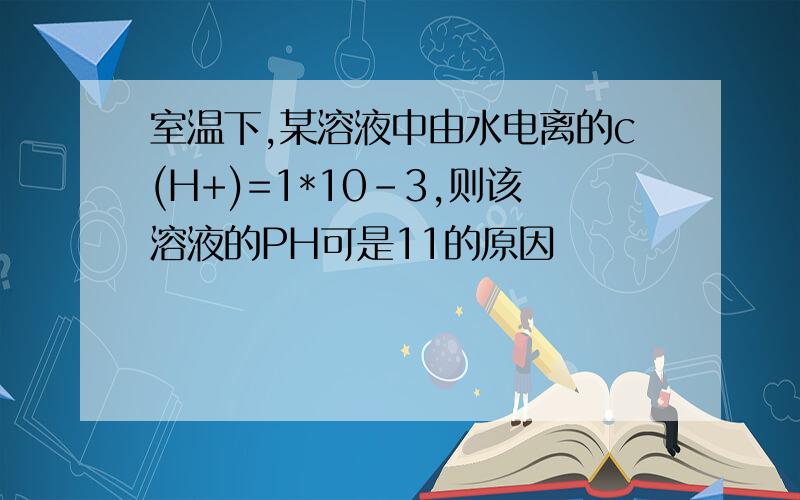 室温下,某溶液中由水电离的c(H+)=1*10-3,则该溶液的PH可是11的原因