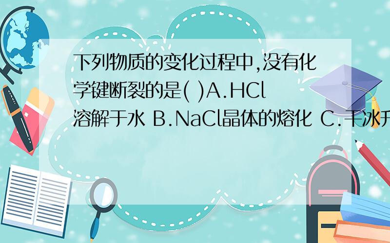 下列物质的变化过程中,没有化学键断裂的是( )A.HCl溶解于水 B.NaCl晶体的熔化 C.干冰升华 D.氯化铵的