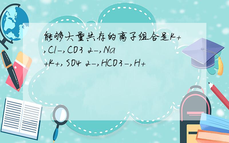 能够大量共存的离子组合是K+,Cl-,CO3 2-,Na+K+,SO4 2-,HCO3-,H+