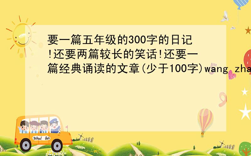 要一篇五年级的300字的日记!还要两篇较长的笑话!还要一篇经典诵读的文章(少于100字)wang zhan bu yao